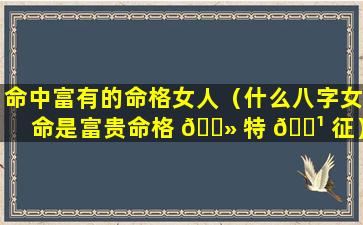 命中富有的命格女人（什么八字女命是富贵命格 🌻 特 🌹 征）